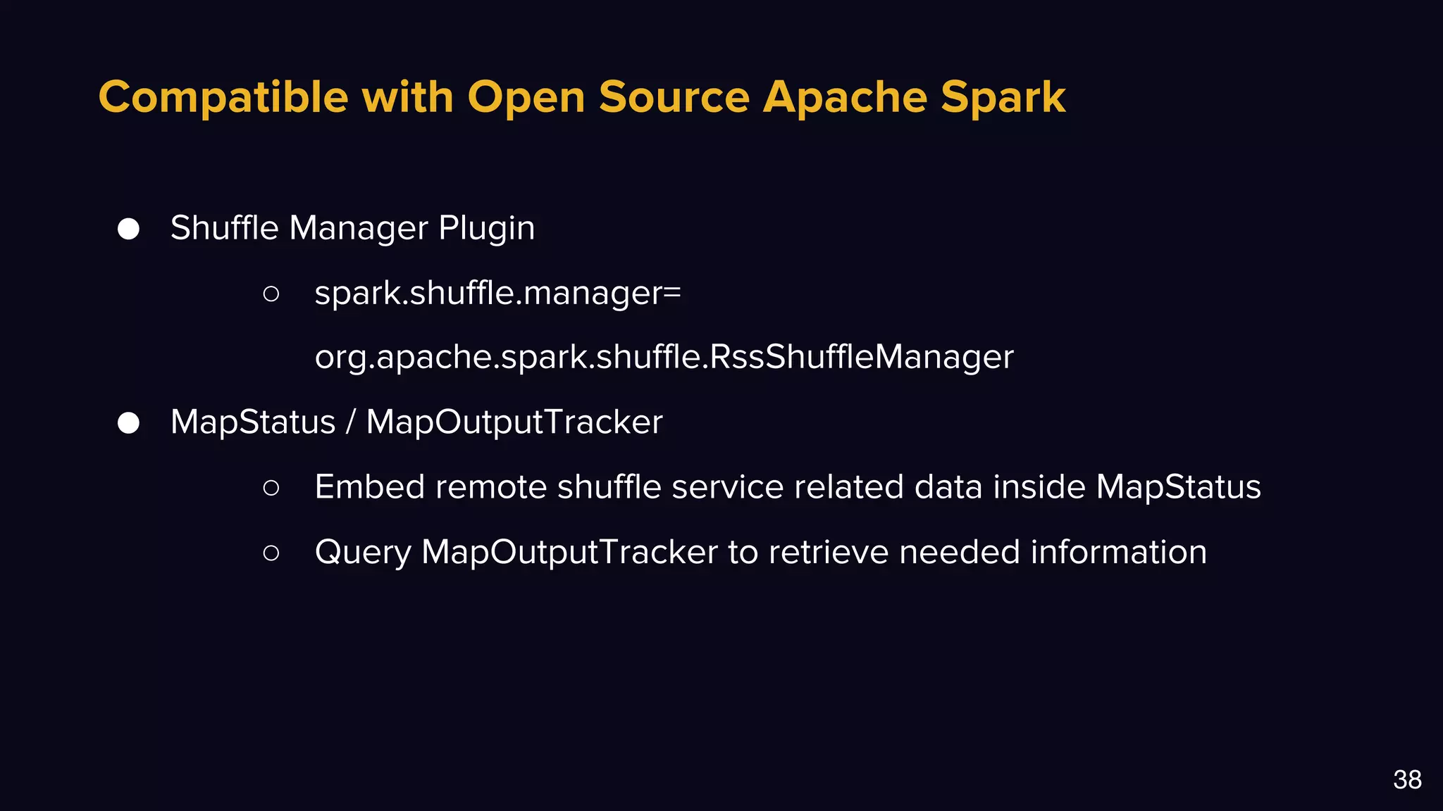 Compatible with Open Source Apache Spark
38
● Shuffle Manager Plugin
○ spark.shuffle.manager=
org.apache.spark.shuffle.RssShuffleManager
● MapStatus / MapOutputTracker
○ Embed remote shuffle service related data inside MapStatus
○ Query MapOutputTracker to retrieve needed information
 