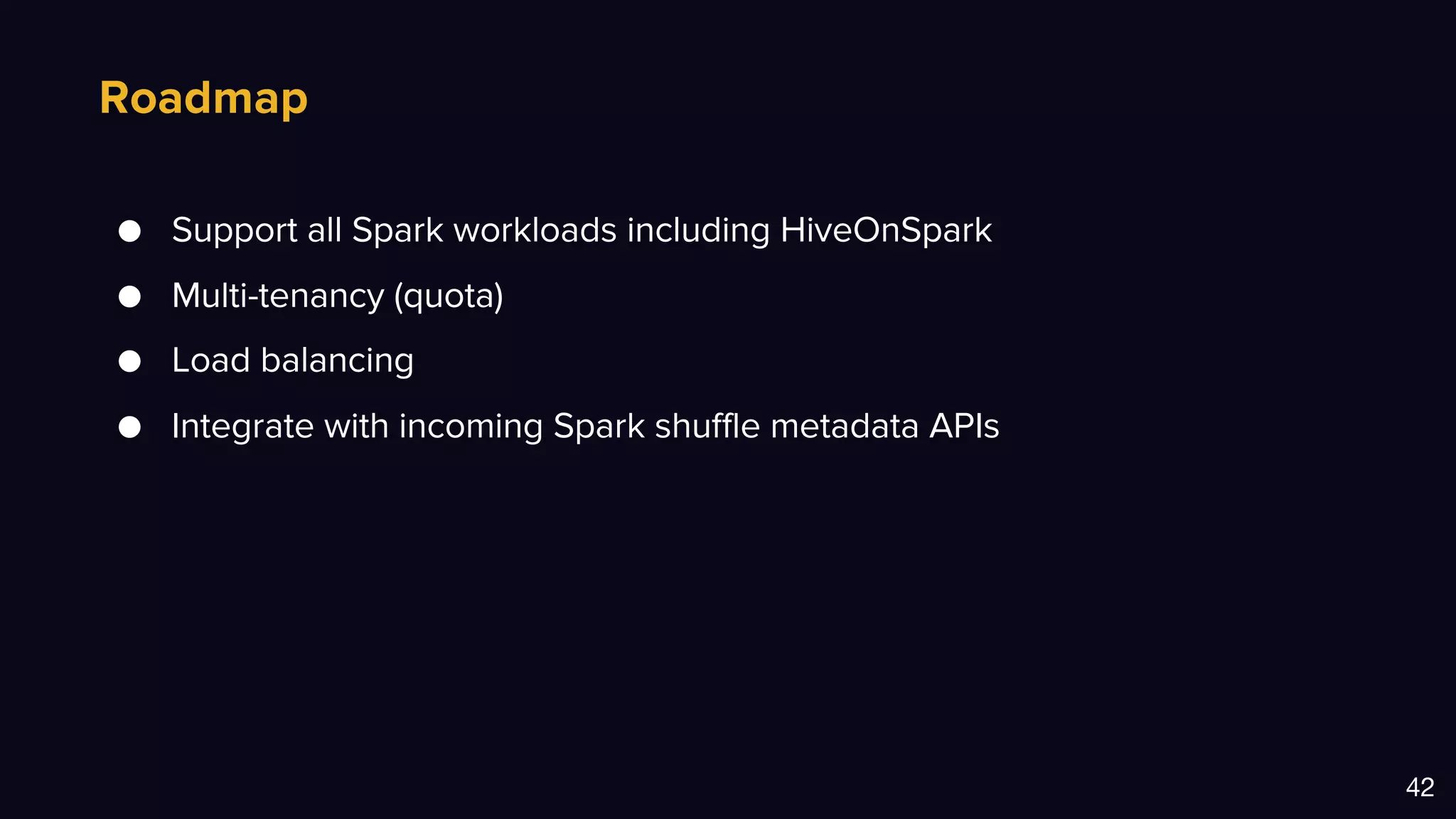 Roadmap
42
● Support all Spark workloads including HiveOnSpark
● Multi-tenancy (quota)
● Load balancing
● Integrate with incoming Spark shuffle metadata APIs
 