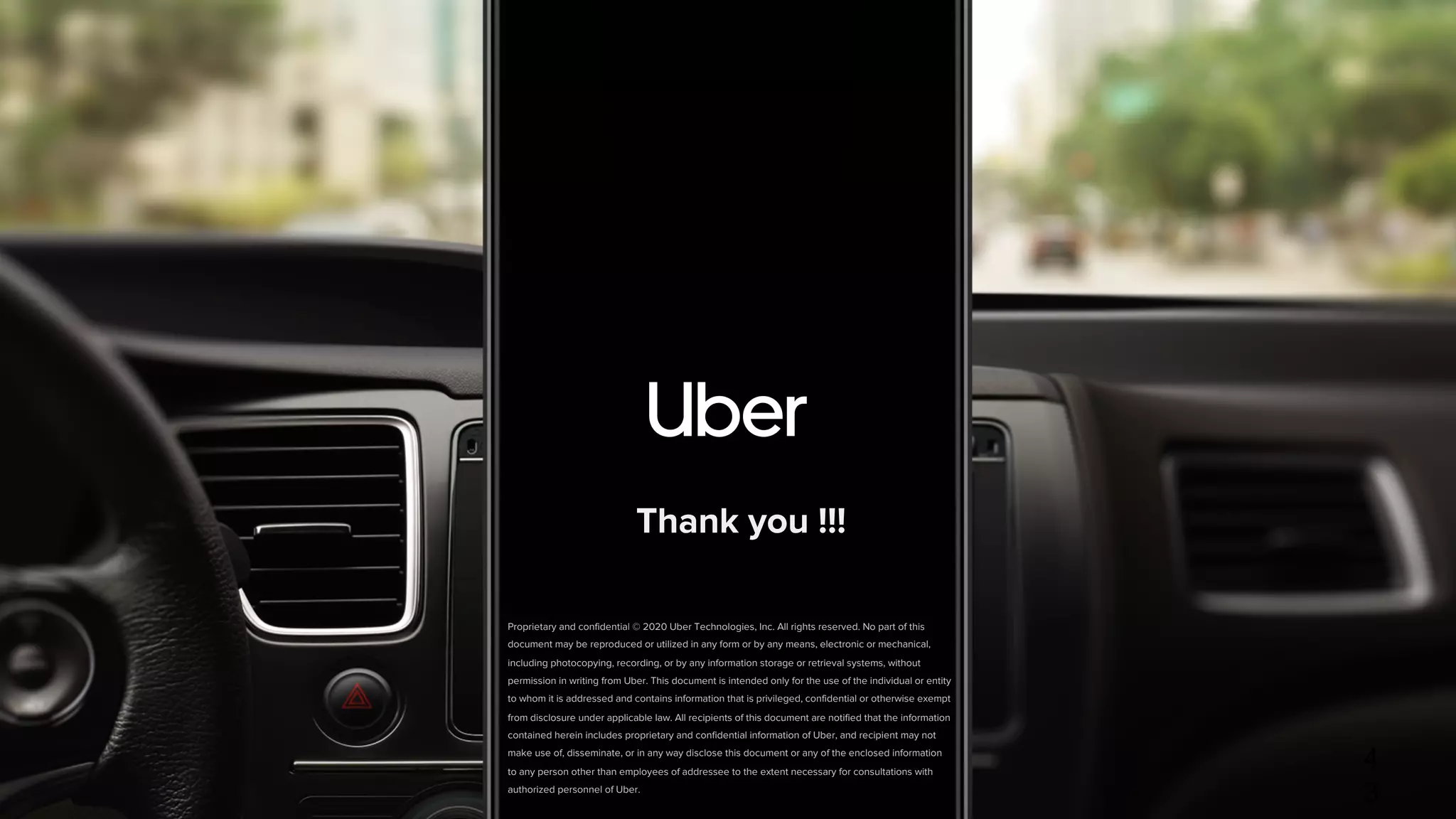 Proprietary and confidential © 2020 Uber Technologies, Inc. All rights reserved. No part of this
document may be reproduced or utilized in any form or by any means, electronic or mechanical,
including photocopying, recording, or by any information storage or retrieval systems, without
permission in writing from Uber. This document is intended only for the use of the individual or entity
to whom it is addressed and contains information that is privileged, confidential or otherwise exempt
from disclosure under applicable law. All recipients of this document are notified that the information
contained herein includes proprietary and confidential information of Uber, and recipient may not
make use of, disseminate, or in any way disclose this document or any of the enclosed information
to any person other than employees of addressee to the extent necessary for consultations with
authorized personnel of Uber.
4
3
Thank you !!!
 