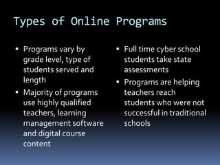 Types of Online Programs

 Programs vary by        Full time cyber school
  grade level, type of     students take state
  students served and      assessments
  length                  Programs are helping
 Majority of programs     teachers reach
  use highly qualified     students who were not
  teachers, learning       successful in traditional
  management software      schools
  and digital course
  content
 