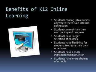 Benefits of K12 Online
Learning
                Students can log into courses
                   anywhere there is an internet
                   connection
                  Student can maintain their
                   own pacing and progress
                  Students have larger
                   selection of courses
                  Students have flexibility for
                   students to create their own
                   schedules
                  Students have a more
                   individualized instruction
                  Students have more choices
                   of schools
 