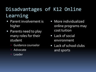 Disadvantages of K12 Online
Learning
 Parent involvement is    More individualized
  higher                    online programs may
 Parents need to play      cost tuition
  many roles for their     Lack of social
  student                   environment
   Guidance counselor     Lack of school clubs
   Advocate                and sports
   Leader
 
