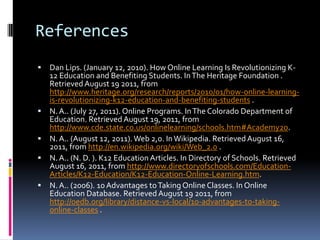 References
   Dan Lips. (January 12, 2010). How Online Learning Is Revolutionizing K-
    12 Education and Benefiting Students. In The Heritage Foundation .
    Retrieved August 19 2011, from
    http://www.heritage.org/research/reports/2010/01/how-online-learning-
    is-revolutionizing-k12-education-and-benefiting-students .
   N. A.. (July 27, 2011). Online Programs. In The Colorado Department of
    Education. Retrieved August 19, 2011, from
    http://www.cde.state.co.us/onlinelearning/schools.htm#Academy20.
   N. A.. (August 12, 2011). Web 2,0. In Wikipedia. Retrieved August 16,
    2011, from http://en.wikipedia.org/wiki/Web_2.0 .
   N. A.. (N. D. ). K12 Education Articles. In Directory of Schools. Retrieved
    August 16, 2011, from http://www.directoryofschools.com/Education-
    Articles/K12-Education/K12-Education-Online-Learning.htm.
   N. A.. (2006). 10 Advantages to Taking Online Classes. In Online
    Education Database. Retrieved August 19 2011, from
    http://oedb.org/library/distance-vs-local/10-advantages-to-taking-
    online-classes .
 