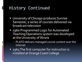 History Continued

 University of Chicago produces Sunrise
  Semester, a series of courses delivered via
  broadcast television
 1960 Programmed Logic for Automated
  Teaching Operations system was developed
  at the University of Illinois
   PLATO delivers managed course content over the
    internet
 1963 The first computer for instruction is
  installed at Orange Coast College
 