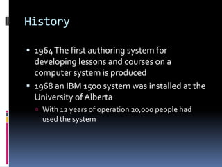 History

 1964 The first authoring system for
  developing lessons and courses on a
  computer system is produced
 1968 an IBM 1500 system was installed at the
  University of Alberta
   With 12 years of operation 20,000 people had
    used the system
 