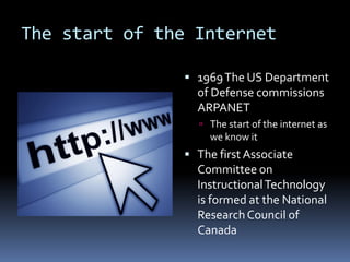 The start of the Internet

                1969 The US Department
                 of Defense commissions
                 ARPANET
                  The start of the internet as
                   we know it
                The first Associate
                 Committee on
                 Instructional Technology
                 is formed at the National
                 Research Council of
                 Canada
 