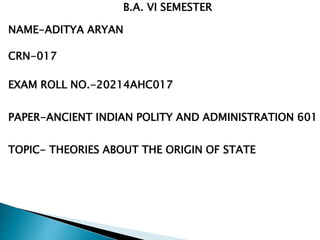 NAME-ADITYA ARYAN
CRN-017
EXAM ROLL NO.-20214AHC017
B.A. VI SEMESTER
PAPER-ANCIENT INDIAN POLITY AND ADMINISTRATION 601
TOPIC- THEORIES ABOUT THE ORIGIN OF STATE
 