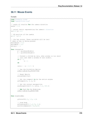 Ring Documentation, Release 1.8
58.11 Mouse Events
Example:
load "freeglut.ring"
load "opengl21lib.ring"
// angle of rotation for the camera direction
angle = 0.0
// actual vector representing the camera's direction
lx=0.0 lz=-1.0
// XZ position of the camera
x=0.0 z=5.0
// the key states. These variables will be zero
//when no key is being presses
deltaAngle = 0.0
deltaMove = 0.0
xOrigin = -1
func changeSize
w = glutEventWidth()
h = glutEventHeight()
// Prevent a divide by zero, when window is too short
// (you cant make a window of zero width).
if h = 0
h = 1
ok
ratio = w * 1.0 / h
// Use the Projection Matrix
glMatrixMode(GL_PROJECTION)
// Reset Matrix
glLoadIdentity()
// Set the viewport to be the entire window
glViewport(0, 0, w, h)
// Set the correct perspective.
gluPerspective(45.0, ratio, 0.1, 100.0)
// Get Back to the Modelview
glMatrixMode(GL_MODELVIEW)
func drawSnowMan
glColor3f(1.0, 1.0, 1.0)
// Draw Body
glTranslatef(0.0 ,0.75, 0.0)
glutSolidSphere(0.75,20,20)
58.11. Mouse Events 578
 