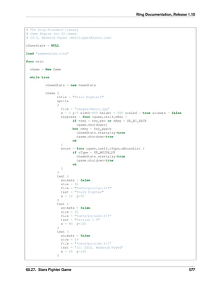 Ring Documentation, Release 1.10
# The Ring Standard Library
# Game Engine for 2D Games
# 2016, Mahmoud Fayed <msfclipper@yahoo.com>
oGameState = NULL
load "gameengine.ring"
func main
oGame = New Game
while true
oGameState = new GameState
oGame {
title = "Stars Fighter!"
sprite
{
file = "images/menu1.jpg"
x = 0 y=0 width=800 height = 600 scaled = true animate = false
keypress = func ogame,oself,nKey {
if nkey = key_esc or nKey = GE_AC_BACK
ogame.shutdown()
but nKey = key_space
oGameState.startplay=true
ogame.shutdown=true
ok
}
mouse = func ogame,oself,nType,aMouseList {
if nType = GE_MOUSE_UP
oGameState.startplay=true
ogame.shutdown=true
ok
}
}
text {
animate = false
size = 35
file = "fonts/pirulen.ttf"
text = "Stars Fighter"
x = 10 y=50
}
text {
animate = false
size = 25
file = "fonts/pirulen.ttf"
text = "Version 1.0"
x = 80 y=100
}
text {
animate = false
size = 16
file = "fonts/pirulen.ttf"
text = "(C) 2016, Mahmoud Fayed"
x = 45 y=140
}
60.27. Stars Fighter Game 577
 