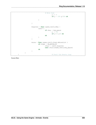 Ring Documentation, Release 1.10
# Move Down
y += 3
if y > 550 y=550 ok
}
}
keypress = func ogame,oself,nKey {
oself {
if nkey = key_space
y -= 55
if y<=0 y=0 ok
ok
}
}
mouse = func ogame,oself,nType,aMouseList {
if nType = GE_MOUSE_UP
cFunc = oself.keypress
call cFunc(oGame,oSelf,Key_Space)
ok
}
}
} # Start the Events Loop
Screen Shot:
60.23. Using the Game Engine - Animate - Events 569
 