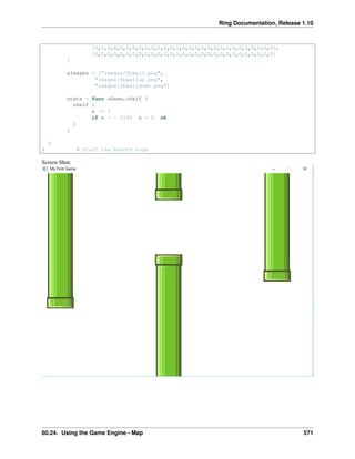 Ring Documentation, Release 1.10
[0,0,0,0,0,0,0,0,0,0,0,0,0,1,0,0,0,0,0,0,0,1,0,0,0,0,0,0,0],
[0,0,0,0,0,0,0,0,0,0,0,0,0,1,0,0,0,0,0,0,0,1,0,0,0,0,0,0,0]
]
aImages = ["images/fbwall.png",
"images/fbwallup.png",
"images/fbwalldown.png"]
state = func oGame,oSelf {
oSelf {
x -= 3
if x < - 2100 x = 0 ok
}
}
}
} # Start the Events Loop
Screen Shot:
60.24. Using the Game Engine - Map 571
 