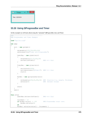 Ring Documentation, Release 1.5.1
55.30 Using QProgressBar and Timer
In this example we will learn about using the “animated” QProgressBar class and Timer
###------------------------------------
### ProgressBar and Timer Example
Load "guilib.ring"
new qApp
{
win1 = new qwidget()
{
setgeometry(100,100,400,100)
setwindowtitle("Timer and ProgressBar")
LabelMan = new qlabel(win1)
{
setgeometry(10,10,200,30)
settext(theTime()) ### ==>> func
}
TimerMan = new qtimer(win1)
{
setinterval(1000)
settimeoutevent("pTime()") ### ==>> func
start()
}
BarMan = new qprogressbar(win1)
{
setGeometry(100,50,300,10) ### Position X y, Length, Thickness
setvalue(0) ### Percent filled
}
show()
}
exec()
}
func pTime
LabelMan.settext(theTime()) ### ==>> func
Increment = 10
if BarMan.value() >= 100 ### ProgressBar start over.
BarMan.setvalue(0)
ok
BarMan{ setvalue(value() + Increment) }
55.30. Using QProgressBar and Timer 575
 