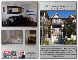 ]’]                                                      Welcome To…
                                              601 Shoreline Dr.
                                                  Unit #17




                         Living Room




Balcony   Basement Kitchen


                                          Wow, What A Great Home Located In A Great
                                         Area Close To All Amenities. Great For First Time
             Fabio Recine and
          Melanie Maranda Recine
                                            Buyer. Plenty Of Upgrades And Plenty Of
                Sales Representative's
             Direct 416–828–5441         Parking. Basement Is Rented Out (Great Tenant)
             Direct 647–836–4062
          www.RecineTeam.ca                              Willing To Stay.
 