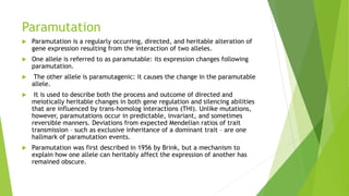 Paramutation
 Paramutation is a regularly occurring, directed, and heritable alteration of
gene expression resulting from the interaction of two alleles.
 One allele is referred to as paramutable: its expression changes following
paramutation.
 The other allele is paramutagenic: it causes the change in the paramutable
allele.
 It is used to describe both the process and outcome of directed and
meiotically heritable changes in both gene regulation and silencing abilities
that are influenced by trans-homolog interactions (THI). Unlike mutations,
however, paramutations occur in predictable, invariant, and sometimes
reversible manners. Deviations from expected Mendelian ratios of trait
transmission – such as exclusive inheritance of a dominant trait – are one
hallmark of paramutation events.
 Paramutation was first described in 1956 by Brink, but a mechanism to
explain how one allele can heritably affect the expression of another has
remained obscure.
 