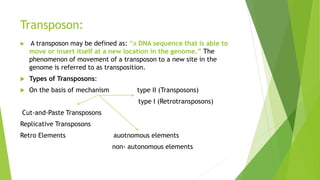 Transposon:
 A transposon may be defined as: “a DNA sequence that is able to
move or insert itself at a new location in the genome.” The
phenomenon of movement of a transposon to a new site in the
genome is referred to as transposition.
 Types of Transposons:
 On the basis of mechanism type II (Transposons)
type I (Retrotransposons)
Cut-and-Paste Transposons
Replicative Transposons
Retro Elements auotnomous elements
non- autonomous elements
 