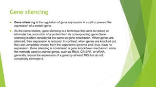Gene silencing
 Gene silencing is the regulation of gene expression in a cell to prevent the
expression of a certain gene.
 As the name implies, gene silencing is a technique that aims to reduce or
eliminate the production of a protein from its corresponding gene.Gene
silencing is often considered the same as gene knockdown. When genes are
silenced, their expression is reduced. In contrast, when genes are knocked out,
they are completely erased from the organism's genome and, thus, have no
expression. Gene silencing is considered a gene knockdown mechanism since
the methods used to silence genes, such as RNAi, CRISPR, or siRNA,
generally reduce the expression of a gene by at least 70% but do not
completely eliminate it.
 