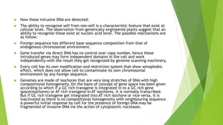  How these intrusive DNA are detected:
 The ability to recognise self from non-self is a characteristic feature that exist at
cellular level. The observation from genetically engineered plants suggest that an
ability to recognise these exist at nucleic acid level. The possible mechanisms are
as follow:
 Foreign sequence has different base sequence composition from that of
endogenous chromosomal environment.
 Gene transfer via direct DNA has no control over copy number, hence these
introduced genes may form independent domains in the cell and work
independently with the result they get recognized by genome scanning machinery.
 Every cell has its own modification and restriction system that show xenophobic
effect, which does not allow cell to contaminate its own chromosomal
environment by any foreign sequence.
 Genomes are made of isochores that are very long stretches of DNA with high
compositional homogeneity. On the basis of concept of gene space has been given
according to which if a GC rich transgene is integrated in to a GC rich gene
space(isochores) or AT rich transgene in AT isochores, it is normally transcribed.
But if GC rich transgene get integrated into AT rich isochore or vice versa, it is
inactivated as there is no compositional homogeneity with neighbouring sequence.
A powerful initial response by cell for the presence of foreign DNA may be
fragmented of invasive DNA via the action of cytoplasmic nucleases.
 