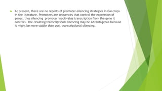  At present, there are no reports of promoter-silencing strategies in GM crops
in the literature. Promoters are sequences that control the expression of
genes, thus silencing promoter inactivates transcription from the gene it
controls. The resulting transcriptional silencing may be advantageous because
it might be more stable than post-transcriptional silencing.
 