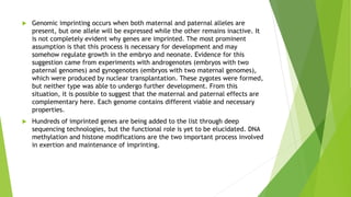  Genomic imprinting occurs when both maternal and paternal alleles are
present, but one allele will be expressed while the other remains inactive. It
is not completely evident why genes are imprinted. The most prominent
assumption is that this process is necessary for development and may
somehow regulate growth in the embryo and neonate. Evidence for this
suggestion came from experiments with androgenotes (embryos with two
paternal genomes) and gynogenotes (embryos with two maternal genomes),
which were produced by nuclear transplantation. These zygotes were formed,
but neither type was able to undergo further development. From this
situation, it is possible to suggest that the maternal and paternal effects are
complementary here. Each genome contains different viable and necessary
properties.
 Hundreds of imprinted genes are being added to the list through deep
sequencing technologies, but the functional role is yet to be elucidated. DNA
methylation and histone modifications are the two important process involved
in exertion and maintenance of imprinting.
 