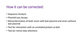 How it can be corrected:
• Sequence Analysis
• Plasmid Loss Assays
• Retransformation of both strain with bait plasmid and strain without
bait plasmid
• Test for interaction with an unrelated protein as bait
• Two (or more) step selections
 