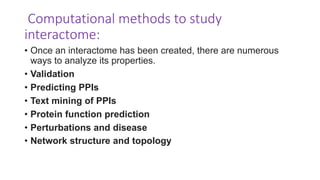 Computational methods to study
interactome:
• Once an interactome has been created, there are numerous
ways to analyze its properties.
• Validation
• Predicting PPIs
• Text mining of PPIs
• Protein function prediction
• Perturbations and disease
• Network structure and topology
 