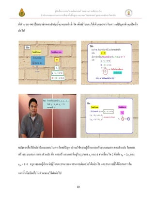 คู่มือสื่อการสอนวิชาคณิตศาสตร์ โดยความร่วมมือระหว่าง
                    สานักงานคณะกรรมการการศึกษาขั้นพื้นฐาน และ คณะวิทยาศาสตร์ จุฬาลงกรณ์มหาวิทยาลัย


ถ้าจานวน -96 เป็นสมาชิกของลาดับนี้จะหมายถึงสิ่งใด เพื่อผู้เรียนจะได้เห็นแนวทางในการแก้ปัญหาจึงจะเปิดสื่อ
ต่อไป




หลังจากสื่อได้กล่าวถึงแนวทางในการโจทย์ปัญหาว่าจะใช้ความรู้เรื่องการแก้ระบบสมการสองตัวแปร โดยการ
สร้างระบบสมการสองตัวแปร คือ การสร้างสมการที่อยู่ในรูปของ a1 และ d จากเงื่อนไข 2 ข้อคือ a8 = 2a3 และ

a20 = 110 ครูอาจถามผู้เรียนว่าผู้เรียนจะสามารถหาสมการดังกล่าวได้อย่างไร และสมการที่ได้คือสมการใด

จากนั้นจึงเปิดสื่อในส่วนของวิธีทาต่อไป


                                                         10
 