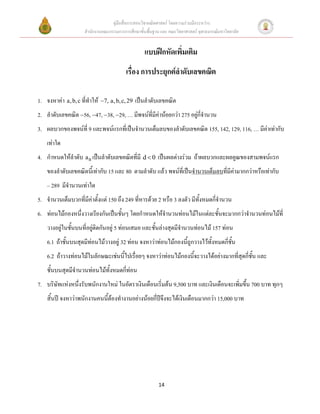 คู่มือสื่อการสอนวิชาคณิตศาสตร์ โดยความร่วมมือระหว่าง
                    สานักงานคณะกรรมการการศึกษาขั้นพื้นฐาน และ คณะวิทยาศาสตร์ จุฬาลงกรณ์มหาวิทยาลัย


                                                  แบบฝึกหัดเพิ่มเติม
                                         เรื่อง การประยุกต์ลาดับเลขคณิต

1. จงหาค่า a, b, c ที่ทาให้ 7, a, b, c, 29 เป็นลาดับเลขคณิต
2. ลาดับเลขคณิต 56, 47, 38, 29, … มีพจน์ที่มีค่าน้อยกว่า 275 อยู่กี่จานวน
3. ผลบวกของพจน์ที่ 9 และพจน์แรกที่เป็นจานวนเต็มลบของลาดับเลขคณิต 155, 142, 129, 116, … มีค่าเท่ากับ
    เท่าใด
4. กาหนดให้ลาดับ a n เป็นลาดับเลขคณิตที่มี d  0 เป็นผลต่างร่วม ถ้าผลบวกและผลคูณของสามพจน์แรก
    ของลาดับเลขคณิตนีเ้ ท่ากับ 15 และ 80 ตามลาดับ แล้ว พจน์ที่เป็นจานวนเต็มลบที่มีค่ามากกว่าหรือเท่ากับ
    – 289 มีจานวนเท่าใด
5. จานวนเต็มบวกที่มีค่าตั้งแต่ 150 ถึง 249 ที่หารด้วย 2 หรือ 3 ลงตัว มีทั้งหมดกี่จานวน
6. ท่อนไม้กองหนึ่งวางเรียงกันเป็นชั้นๆ โดยกาหนดให้จานวนท่อนไม้ในแต่ละชั้นจะมากกว่าจานวนท่อนไม้ที่
    วางอยู่ในชั้นบนที่อยู่ติดกันอยู่ 5 ท่อนเสมอ และชั้นล่างสุดมีจานวนท่อนไม้ 157 ท่อน
    6.1 ถ้าชั้นบนสุดมีท่อนไม้วางอยู่ 32 ท่อน จงหาว่าท่อนไม้กองนี้ถูกวางไว้ทั้งหมดกี่ชั้น
    6.2 ถ้าวางท่อนไม้ในลักษณะเช่นนี้ไปเรื่อยๆ จงหาว่าท่อนไม้กองนี้จะวางได้อย่างมากที่สุดกี่ชั้น และ
    ชั้นบนสุดมีจานวนท่อนไม้ทั้งหมดกี่ท่อน
7. บริษัทแห่งหนึ่งรับพนักงานใหม่ ในอัตราเงินเดือนเริ่มต้น 9,500 บาท และเงินเดือนจะเพิ่มขึ้น 700 บาท ทุกๆ
    สิ้นปี จงหาว่าพนักงานคนนี้ต้องทางานอย่างน้อยกี่ปีจึงจะได้เงินเดือนมากกว่า 15,000 บาท




                                                         14
 