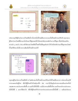 คู่มือสื่อการสอนวิชาคณิตศาสตร์ โดยความร่วมมือระหว่าง
                     สานักงานคณะกรรมการการศึกษาขั้นพื้นฐาน และ คณะวิทยาศาสตร์ จุฬาลงกรณ์มหาวิทยาลัย




หลังจากครูให้ผู้เรียนวิเคราะห์โจทย์ข้อที่ 9 เกี่ยวกับสิ่งที่โจทย์ต้องการหาและสิ่งที่โจทย์กาหนดให้แล้ว ครูอาจถาม
ผู้เรียนว่าจากโจทย์ที่ผ่านมานักเรียนจะใช้สูตรพจน์ทั่วไปของลาดับเรขาคณิตในการแก้ปัญหา ซึ่งนักเรียนจะต้อง
ทราบค่า a1 และค่า r ก่อน แต่ถ้าพิจารณาโจทย์ข้อนี้โจทย์ไม่มีข้อมูลดังกล่าวให้ นักเรียนคิดว่าจะแก้ปัญหาของโจทย์
นี้โดยวิธีใดจากสิ่งที่เราทราบเพียงสิ่งที่โจทย์กาหนดให้




ครูชวนผู้เรียนวิเคราะห์โจทย์ข้อที่ 10 โดยพิจารณาสิ่งที่โจทย์กาหนดให้และสิ่งที่โจทย์ต้องการหา หลังจากนั้นครูใช้
การถามตอบกับผู้เรียน เพื่อให้ผู้เรียนเข้าใจโจทย์มากขึ้น เช่น ถามว่าถ้าปัจจุบันประชากรของเมืองแห่งหนึ่งมี
100,000 คน และประชากรเพิ่มขึ้น 2% ทุกปี เมื่อสิ้นปีที่ 1 จะมีประชากรเพิ่มขึ้นกี่คน และถ้าจะหาจานวนประชากร
เมื่อสิ้นปีที่ 2 จะหาได้อย่างไร เพื่อให้ผู้เรียนเข้าใจว่าการหาจานวนประชากรเมื่อสิ้นปีที่ 2 จะต้องนาจานวน

                                                          18
 