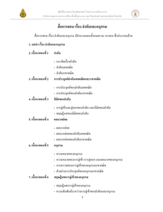 คู่มือสื่อการสอนวิชาคณิตศาสตร์ โดยความร่วมมือระหว่าง
             สานักงานคณะกรรมการการศึกษาขั้นพื้นฐาน และ คณะวิทยาศาสตร์ จุฬาลงกรณ์มหาวิทยาลัย


                           สื่อการสอน เรื่อง ลาดับและอนุกรม
     สื่อการสอน เรื่อง ลาดับและอนุกรม มีจานวนตอนทั้งหมดรวม 10 ตอน ซึ่งประกอบด้วย

1. บทนา เรื่อง ลาดับและอนุกรม

2. เนื้อหาตอนที่ 1     ลาดับ
                       - แนวคิดเรื่องลาดับ
                       - ลาดับเลขคณิต
                       - ลาดับเรขาคณิต
3. เนื้อหาตอนที่ 2     การประยุกต์ลาดับเลขคณิตและเรขาคณิต
                       - การประยุกต์ของลาดับเลขคณิต
                       - การประยุกต์ของลาดับเรขาคณิต
4. เนื้อหาตอนที่ 3     ลิมิตของลาดับ
                       - การลู่เข้าและลู่ออกของลาดับ และลิมิตของลาดับ
                       - ทฤษฎีบทของลิมิตของลาดับ
5. เนื้อหาตอนที่ 4     ผลบวกย่อย
                       - ผลบวกย่อย
                       - ผลบวกย่อยของลาดับเลขคณิต
                       - ผลบวกย่อยของลาดับเรขาคณิต
6. เนื้อหาตอนที่ 5     อนุกรม
                       - ความหมายของอนุกรม
                       - ความหมายของการลู่เข้า การลู่ออก และผลบวกของอนุกรม
                       - การตรวจสอบการลู่เข้าของอนุกรมเรขาคณิต
                       - ตัวอย่างการประยุกต์ของอนุกรมเรขาคณิต
7. เนื้อหาตอนที่ 6     ทฤษฎีบทการลู่เข้าของอนุกรม
                       - ทฤษฎีบทการลู่เข้าของอนุกรม
                       - ความสัมพันธ์ระหว่างการลู่เข้าของลาดับและอนุกรม
                                                   1
 