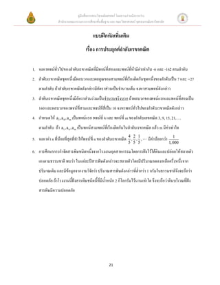 คู่มือสื่อการสอนวิชาคณิตศาสตร์ โดยความร่วมมือระหว่าง
                สานักงานคณะกรรมการการศึกษาขั้นพื้นฐาน และ คณะวิทยาศาสตร์ จุฬาลงกรณ์มหาวิทยาลัย


                                         แบบฝึกหัดเพิ่มเติม
                                    เรื่อง การประยุกต์ลาดับเรขาคณิต

1. จงหาพจน์ทั่วไปของลาดับเรขาคณิตที่มีพจน์ที่สองและพจน์ที่ห้ามีค่าเท่ากับ -6 และ -162 ตามลาดับ
2. ลาดับเรขาคณิตชุดหนึ่งมีผลบวกและผลคูณของสามพจน์ที่เรียงติดกันชุดหนึ่งของลาดับเป็น 7 และ 27
    ตามลาดับ ถ้าลาดับเรขาคณิตดังกล่าวมีอัตราส่วนเป็นจานวนเต็ม จงหาสามพจน์ดังกล่าว
3. ลาดับเรขาคณิตชุดหนึ่งมีอัตราส่วนร่วมเป็นจานวนจริงบวก ถ้าผลบวกของพจน์แรกและพจน์ที่สองเป็น
    160 และผลบวกของพจน์ที่สามและพจน์ที่สี่เป็น 10 จงหาพจน์ทั่วไปของลาดับเรขาคณิตดังกล่าว
4. กาหนดให้ a1 , a 6 , a m เป็นพจน์แรก พจน์ที่ 6 และ พจน์ที่ m ของลาดับเลขคณิต 3, 9, 15, 21, …
    ตามลาดับ ถ้า a1 , a 6 , a m เป็นพจน์สามพจน์ที่เรียงติดกันในลาดับเรขาคณิต แล้ว m มีค่าเท่าใด
                                                                   4 2 1                             1
5. จงหาค่า n ที่น้อยที่สุดที่ทาให้พจน์ที่ n ของลาดับเรขาคณิต        , , ,         มีค่าน้อยกว่า
                                                                   5 5 5                          1, 000

6. การศึกษาการกาจัดสารพิษชนิดหนึ่งจากโรงงานอุตสาหกรรมโดยการฝังไว้ใต้ดินและปล่อยให้สลายตัว
    เองตามธรรมชาติ พบว่า ในแต่ละปีสารพิษดังกล่าวจะสลายตัวโดยมีปริมาณลดลงเหลือครึ่งหนึ่งจาก
    ปริมาณเดิม และมีข้อมูลจากงานวิจัยว่า ปริมาณสารพิษดังกล่าวที่ต่ากว่า 1 กรัมในธรรมชาติจึงจะถือว่า
    ปลอดภัย ถ้าโรงงานนี้ฝังสารพิษชนิดนี้ที่มีน้าหนัก 2 กิโลกรัมไว้นานเท่าใด จึงจะถือว่าดินบริเวณที่ฝัง
    สารพิษมีความปลอดภัย




                                                     21
 