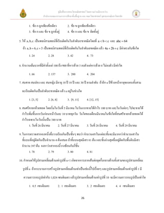 คู่มือสื่อการสอนวิชาคณิตศาสตร์ โดยความร่วมมือระหว่าง
                     สานักงานคณะกรรมการการศึกษาขั้นพื้นฐาน และ คณะวิทยาศาสตร์ จุฬาลงกรณ์มหาวิทยาลัย


        1. ข้อ ก ถูกเพียงข้อเดียว            2. ข้อ ข ถูกเพียงข้อเดียว
        3. ข้อ ก และ ข้อ ข ถูกทั้งคู่        4. ข้อ ก และ ข้อ ข ผิดทั้งคู่

5. ให้ a, b, c เป็นพจน์สามพจน์ที่เรียงติดกันในลาดับเรขาคณิตโดยที่ a  b  c และ abc  64
   ถ้า a, b  6, c  3 เป็นพจน์สามพจน์ที่เรียงติดกันในลาดับเลขคณิต แล้ว 4a  2b  c มีค่าตรงกับข้อใด
        1. 24             2. 28              3. 42              4. 73

6. จานวนเต็มบวกที่มีค่าตั้งแต่ 100 ถึง 900 ที่หารด้วย 3 ลงตัวแต่หารด้วย 4 ไม่ลงตัว มีเท่าใด
        1. 66             2. 137             3. 200             4. 204
7. สมชาย สมปอง และ สมหญิง มีอายุ 10 ปี 18 ปี และ 30 ปี ตามลาดับ ถ้าอีก n ปีข้างหน้าอายุของคนทั้งสาม
  จะเรียงติดกันเป็นลาดับเรขาคณิต แล้ว n อยู่ในช่วงใด
        1. [3, 5]         2. [6, 8]          3. [9, 11]         4. [12, 15]
8. สมศรีขายกล้วยทอด โดยเริ่มในวันที่ 5 มีนาคม ในวันแรกขายได้กาไร 100 บาท และในวันต่อๆ ไปจะขายได้
   กาไรเพิ่มขึ้นจากวันก่อนหน้าวันละ 10 บาททุกวัน วันใดของเดือนมีนาคมในข้อใดที่สมศรีขายกล้วยทอดได้
   กาไรเฉพาะในวันนั้นเป็น 340 บาท
        1. วันที่ 26 มีนาคม      2. วันที่ 27 มีนาคม   3. วันที่ 28 มีนาคม  4. วันที่ 29 มีนาคม

9. ในการตรวจเสากองหนึ่งซึ่งวางเรียงกันเป็นชั้นๆ พบว่า จานวนเสาในแต่ละชั้นจะมีมากกว่าจานวนเสาใน
   ชั้นบนที่อยู่ติดกันเป็นจานวน 4 ต้นเสมอ ถ้าชั้นบนสุดมีเสา 81 ต้น และชั้นล่างสุดซึ่งอยู่ติดกับพื้นดินมีเสา
   จานวน 397 ต้น จงหาว่าเสากองนี้วางซ้อนกันกี่ชั้น
         1. 78             2. 79         3. 80            4. 81

10. กาหนดให้รูปสามเหลี่ยมด้านเท่ารูปที่ n+1 เกิดจากการลากเส้นต่อจุดกึ่งกลางด้านทั้งสามของรูปสามเหลี่ยม
   รูปที่ n ถ้ากระบวนการสร้างรูปสามเหลี่ยมด้านเท่าเป็นเช่นนี้ไปเรื่อยๆ และรูปสามเหลี่ยมด้านเท่ารูปที่ 1 มี
   ความยาวรอบรูปเท่ากับ 1,024 เซนติเมตร แล้วรูปสามเหลี่ยมด้านเท่ารูปที่ 10 จะมีความยาวรอบรูปเป็นเท่าใด
        1. 0.5 เซนติเมตร              2. 1 เซนติเมตร            3. 2 เซนติเมตร              4. 4 เซนติเมตร

                                                          26
 