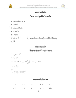 คู่มือสื่อการสอนวิชาคณิตศาสตร์ โดยความร่วมมือระหว่าง
                 สานักงานคณะกรรมการการศึกษาขั้นพื้นฐาน และ คณะวิทยาศาสตร์ จุฬาลงกรณ์มหาวิทยาลัย


                                                     เฉลยแบบฝึกหัด
                                      เรื่อง การประยุกต์ลาดับเลขคณิต

1. สามพจน์คือ 2, 11, 20
2. 37 พจน์
3. ผลบวกเท่ากับ 50
4. 97 จานวน
5. 67 จานวน
6. 6.1 26 ชั้น                 6.2 วางได้มากที่สุด 32 ชั้นและชั้นบนสุดมีท่อนไม้ 2 ท่อน
7. 8 ปี

                                                     เฉลยแบบฝึกหัด
                                     เรื่อง การประยุกต์ลาดับเรขาคณิต
1. an = 2(3)n-1
2. 1, 3, 9
                                     n 1

3. พจน์ทั่วไป คือ a n  128  1  หรือ
                                                  a n  29  2n
                               4
4. m = 61
5. n = 11
6. ใช้เวลาอย่างน้อย 11 ปี


                                                   เฉลยแบบฝึกหัดระคน
   1. 1              2. 1                   3. 4                4. 3           5. 2

   6. 3              7. 2                   8. 4                9. 3           10. 3
                                                          28
 