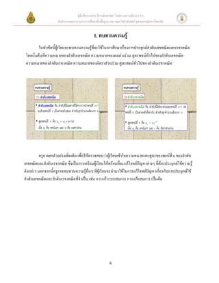 คู่มือสื่อการสอนวิชาคณิตศาสตร์ โดยความร่วมมือระหว่าง
                     สานักงานคณะกรรมการการศึกษาขั้นพื้นฐาน และ คณะวิทยาศาสตร์ จุฬาลงกรณ์มหาวิทยาลัย


                                               1. ทบทวนความรู้
          ในหัวข้อนี้ผู้เรียนจะทบทวนความรู้ที่จะใช้ในการศึกษาเรื่องการประยุกต์ลาดับเลขคณิตและเรขาคณิต
 โดยเริ่มต้นที่ความหมายของลาดับเลขคณิต ความหมายของผลต่างร่วม สูตรพจน์ทั่วไปของลาดับเลขคณิต
 ความหมายของลาดับเรขาคณิต ความหมายของอัตราส่วนร่วม สูตรพจน์ทั่วไปของลาดับเรขาคณิต




         ครูอาจยกตัวอย่างเพิ่มเติม เพื่อให้ตรวจสอบว่าผู้เรียนเข้าใจความหมายและสูตรของพจน์ที่ n ของลาดับ
เลขคณิตและลาดับเรขาคณิต ซึ่งเป็นการเตรียมผู้เรียนให้พร้อมที่จะแก้โจทย์ปัญหาต่างๆ ที่ต้องประยุกต์ใช้ความรู้
ดังกล่าว นอกจากนี้ครูอาจทบทวนความรู้อื่นๆ ที่ผู้เรียนจะนามาใช้ในการแก้โจทย์ปัญหาเกี่ยวกับการประยุกต์ใช้
ลาดับเลขคณิตและลาดับเรขาคณิตที่จาเป็น เช่น การแก้ระบบสมการ การแก้อสมการ เป็นต้น




                                                           6
 