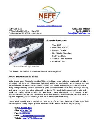 Neff Yacht Sales
777 South East 20th Street , Suite 100
Fort Lauderdale, FL 33316, United States
Toll-free: 866-440-3836Toll-free: 866-440-3836
Tel: 954.530.3348Tel: 954.530.3348
Sales@NeffYachtSales.comSales@NeffYachtSales.com
Manufacturer Provided Image: Predator 60
Sunseeker Predator 60Sunseeker Predator 60
• Year: 2001
• Price: EUR 390,000
• Location: Croatia
• Hull Material: Fiberglass
• Fuel Type: Diesel
• YachtWorld ID: 2352028
• Condition: Used
http://www.NeffYachtSales.com
This beautiful 60' Predator is a must see! Loaded with many extras
YACHT BROKER Michael ZaidanYACHT BROKER Michael Zaidan
Michael grew up on Cass Lake, outside of Detroit, Michigan, where he began boating with his father,
who was an avid fisherman. His passion for boating and fishing was installed at a young age, and only
intensified when Michael moved to South Florida in 1995, where he instantly got hooked on scuba
diving and spear fishing. Michael has over 15 years’ experience in the sales field and enjoys creating
and maintaining long term relationships with his clients. With his ability to connect with clients, and
passion for boating, Michael sought out a career in yacht sales, where could put his professional and
personal experiences together. Michaels' qualities of honesty and ethical behavior combined with his
superior negotiating skills will make you feel confident every step of the way.
He can assist you with a free complete market report or offer sold boat data on any Yacht. If you don’t
see what you’re looking for just give him a call or an email and he can find it for you quickly.
• CellCell +1.954.655.4955+1.954.655.4955
• Office –Office – 954.330.3348954.330.3348
• Fax –Fax – 954.333.2636954.333.2636
• Email -Email - Michael@NeffYachtSales.comMichael@NeffYachtSales.com
• Website -Website - www.NeffYachtSales.comwww.NeffYachtSales.com
 