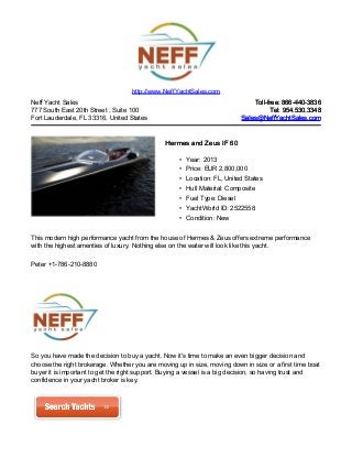Neff Yacht Sales
777 South East 20th Street , Suite 100
Fort Lauderdale, FL 33316, United States
Toll-free: 866-440-3836Toll-free: 866-440-3836
Tel: 954.530.3348Tel: 954.530.3348
Sales@NeffYachtSales.comSales@NeffYachtSales.com
Hermes and Zeus IF 60Hermes and Zeus IF 60
• Year: 2013
• Price: EUR 2,800,000
• Location: FL, United States
• Hull Material: Composite
• Fuel Type: Diesel
• YachtWorld ID: 2522558
• Condition: New
http://www.NeffYachtSales.com
This modern high performance yacht from the house of Hermes & Zeus offers extreme performance
with the highest amenties of luxury. Nothing else on the water will look like this yacht.
Peter +1-786-210-8880
So you have made the decision to buy a yacht. Now it's time to make an even bigger decision and
choose the right brokerage. Whether you are moving up in size, moving down in size or a first time boat
buyer it is important to get the right support. Buying a vessel is a big decision, so having trust and
confidence in your yacht broker is key.
 