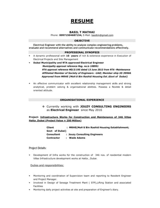 RESUME
BASIL T MATHAI
Phone: 00971504687154, E-Mail: basiltm@gmail.com
OBJECTIVE
Electrical Engineer with the ability to analyze complex engineering problems,
evaluate and recommend alternatives and communicate recommendations effectively.
PROFESSINAL SYNOPSIS
 A dynamic professional with 10 years of rich & extensive experience in Execution of
Electrical Projects and Site Management
 Dubai Municipality and RTA approved Electrical Engineer
Municipality approval reference Reg. no.is 108991
RTA approval reference MD/3/195 dated 13 June 2013 from RTA -Maintenance
Affiliated Member of Society of Engineers –UAE; Member ship ID 39966
Approved from MRHE (Moh’d Bin Rashid Housing Est ;Govt of Dubai)
 An effective communicator with excellent relationship management skills and strong
analytical, problem solving & organisational abilities. Possess a flexible & detail
oriented attitude.
ORGANISATIONAL EXPERIENCE
 Currently working with JOUZY CONSULTING ENGINEERS
as Electrical Engineer since May 2016
Project- Infrastructure Works for Construction and Maintenance of 346 Villas
Hatta ,Dubai (Project Value ≈ 200 Million)
Client : MRHE(Moh’d Bin Rashid Housing Establishment;
Govt of Dubai)
Consultant : Jouzy Consulting Engineers
Contractor : Wade Adams
Project Details:
 Development of Infra works for the construction of 346 nos. of residential modern
Villas Infrastructure development works at Hatta , Dubai.
Duties and responsibilities:
 Monitoring and coordination of Supervision team and reporting to Resident Engineer
and Project Manager.
 Involved in Design of Sewage Treatment Plant ( STP),Lifting Station and associated
Facilities
 Monitoring daily project activities at site and preparation of Engineer’s diary.
 