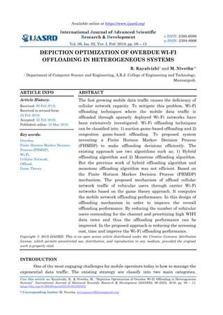Available online at https://www.ijasrd.org/
International Journal of Advanced Scientific
Research & Development
Vol. 06, Iss. 02, Ver. I, Feb’ 2019, pp. 08 – 13
Cite this article as: Kayalvizhi, R., & Nivetha, M., “Depiction Optimization of Overdue Wi-Fi Offloading in Heterogeneous
Systems”. International Journal of Advanced Scientific Research & Development (IJASRD), 06 (02/I), 2019, pp. 08 – 13.
https://doi.org/10.26836/ijasrd/2019/v6/i2/60202.
* Corresponding Author: M. Nivetha, nivemaran1995cse@gmail.com
e-ISSN: 2395-6089
p-ISSN: 2394-8906
DEPICTION OPTIMIZATION OF OVERDUE WI-FI
OFFLOADING IN HETEROGENEOUS SYSTEMS
R. Kayalvizhi1 and M. Nivetha1*
1 Department of Computer Science and Engineering, A.R.J. College of Engineering and Technology,
Mannargudi.
ARTICLE INFO
Article History:
Received: 09 Feb 2019;
Received in revised form:
22 Feb 2019;
Accepted: 22 Feb 2019;
Published online: 10 Mar 2019.
Key words:
Overdue,
Finite Horizon Markov Decision
Process (FHMDP),
Wi-Fi,
Cellular Network,
Offload,
Game Theory.
ABSTRACT
The fast growing mobile data trafﬁc causes the deﬁciency of
cellular network capacity. To mitigate this problem, Wi-Fi
ofﬂoading techniques where the mobile data trafﬁc is
ofﬂoaded through sparsely deployed Wi-Fi networks have
been extensively investigated. Wi-Fi ofﬂoading techniques
can be classiﬁed into: 1) auction game-based ofﬂoading and 2)
congestion game-based ofﬂoading. To proposed system
inventing a Finite Horizon Markov Decision Process
(FHMDP) to make offloading decisions efficiently. The
existing approach use two algorithms such as; 1) Hybrid
offloading algorithm and 2) Monotone offloading algorithm.
But the previous work of hybrid offloading algorithm and
monotone offloading algorithm was not efficient. Based on
the Finite Horizon Markov Decision Process (FHMDP)
mechanism. The proposed mechanism of offload cellular
network traffic of vehicular users through carrier Wi-Fi
networks based on the game theory approach. It computes
the mobile network offloading performance. In this design of
offloading mechanism in order to improve the overall
offloading performance. By reducing the number of vehicular
users contending for the channel and prioritizing high WIFI
data rates and thus the offloading performance can be
improved. In the proposed approach is reducing the accessing
cost, time and improve the Wi-Fi offloading performance.
Copyright © 2019 IJASRD. This is an open access article distributed under the Creative Common Attribution
License, which permits unrestricted use, distribution, and reproduction in any medium, provided the original
work is properly cited.
INTRODUCTION
One of the most engaging challenges for mobile operators today is how to manage the
exponential data traffic. The existing strategy are classify into two main categories,
 
