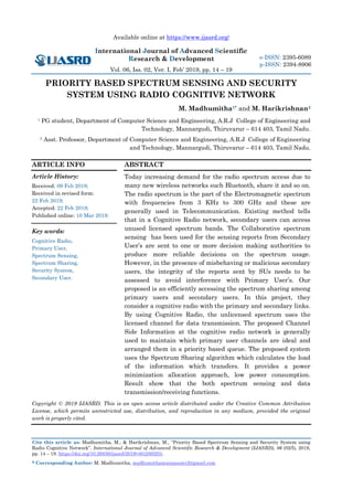 Available online at https://www.ijasrd.org/
International Journal of Advanced Scientific
Research & Development
Vol. 06, Iss. 02, Ver. I, Feb’ 2019, pp. 14 – 19
Cite this article as: Madhumitha, M., & Harikrishnan, M., “Priority Based Spectrum Sensing and Security System using
Radio Cognitive Network”. International Journal of Advanced Scientific Research & Development (IJASRD), 06 (02/I), 2019,
pp. 14 – 19. https://doi.org/10.26836/ijasrd/2019/v6/i2/60203.
* Corresponding Author: M. Madhumitha, madhumithamuniasamy2@gmail.com
e-ISSN: 2395-6089
p-ISSN: 2394-8906
PRIORITY BASED SPECTRUM SENSING AND SECURITY
SYSTEM USING RADIO COGNITIVE NETWORK
M. Madhumitha1* and M. Harikrishnan2
1 PG student, Department of Computer Science and Engineering, A.R.J College of Engineering and
Technology, Mannargudi, Thiruvarur – 614 403, Tamil Nadu.
2 Asst. Professor, Department of Computer Science and Engineering, A.R.J College of Engineering
and Technology, Mannargudi, Thiruvarur – 614 403, Tamil Nadu.
ARTICLE INFO
Article History:
Received: 09 Feb 2019;
Received in revised form:
22 Feb 2019;
Accepted: 22 Feb 2019;
Published online: 10 Mar 2019.
Key words:
Cognitive Radio,
Primary User,
Spectrum Sensing,
Spectrum Sharing,
Security System,
Secondary User.
ABSTRACT
Today increasing demand for the radio spectrum access due to
many new wireless networks such Bluetooth, share it and so on.
The radio spectrum is the part of the Electromagnetic spectrum
with frequencies from 3 KHz to 300 GHz and these are
generally used in Telecommunication. Existing method tells
that in a Cognitive Radio network, secondary users can access
unused licensed spectrum bands. The Collaborative spectrum
sensing has been used for the sensing reports from Secondary
User’s are sent to one or more decision making authorities to
produce more reliable decisions on the spectrum usage.
However, in the presence of misbehaving or malicious secondary
users, the integrity of the reports sent by SUs needs to be
assessed to avoid interference with Primary User’s. Our
proposed is an efficiently accessing the spectrum sharing among
primary users and secondary users. In this project, they
consider a cognitive radio with the primary and secondary links.
By using Cognitive Radio, the unlicensed spectrum uses the
licensed channel for data transmission. The proposed Channel
Side Information at the cognitive radio network is generally
used to maintain which primary user channels are ideal and
arranged them in a priority based queue. The proposed system
uses the Spectrum Sharing algorithm which calculates the load
of the information which transfers. It provides a power
minimization allocation approach, low power consumption.
Result show that the both spectrum sensing and data
transmission/receiving functions.
Copyright © 2019 IJASRD. This is an open access article distributed under the Creative Common Attribution
License, which permits unrestricted use, distribution, and reproduction in any medium, provided the original
work is properly cited.
 