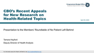 Presentation to the Members’ Roundtable of No Patient Left Behind
April 29, 2024
Tamara Hayford
Deputy Director of Health Analysis
CBO’s Recent Appeals
for New Research on
Health-Related Topics
For information about No Patient Left Behind, see www.nopatientleftbehind.org/.
 