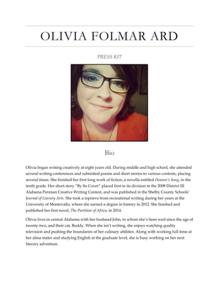 OLIVIA FOLMAR ARD
PRESS KIT
Bio
Olivia began writing creatively at eight years old. During middle and high school, she attended
several writing conferences and submitted poems and short stories to various contests, placing
several times. She finished her first long work of fiction, a novella entitled Heaven’s Song, in the
tenth grade. Her short story “By Its Cover” placed first in its division in the 2008 District III
Alabama Penman Creative Writing Contest, and was published in the Shelby County Schools’
Journal of Literary Arts. She took a reprieve from recreational writing during her years at the
University of Montevallo, where she earned a degree in history in 2012. She finished and
published her first novel, The Partition of Africa, in 2014.
Olivia lives in central Alabama with her husband John, to whom she’s been wed since the age of
twenty-two, and their cat, Buddy. When she isn’t writing, she enjoys watching quality
television and pushing the boundaries of her culinary abilities. Along with working full-time at
her alma mater and studying English at the graduate level, she is busy working on her next
literary adventure.
 