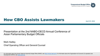 Presentation at the 2nd NABO-OECD Annual Conference of
Asian Parliamentary Budget Officials
April 25, 2024
Mark Hadley
Chief Operating Officer and General Counsel
How CBO Assists Lawmakers
For information about the Korean National Assembly Budget Office (NABO), see https://korea.nabo.go.kr; for information about the Organisation for Economic Co-operation and
Development (OECD), see www.oecd.org.
 