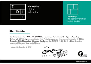 Certificado
Workshop
the agency workshop
series - ux & ui
www.edit.com.pt
Certifica-se que o aluno ARMÂNIO GAFANHA frequentou o Workshop de The Agency Workshop
Series - UX & UI Design ministrado pelo Tutor Paulo Fonseca, que decorreu nas instalações da EDIT. /
Disruptive Digital Education, Wingman, ComOn nos dias 14,16,18, 21, 23, 25, 28 e 29 de Novembro
no ano de 2016 com a duração de 32 horas.
Lisboa, 5 de Dezembro de 2016
 