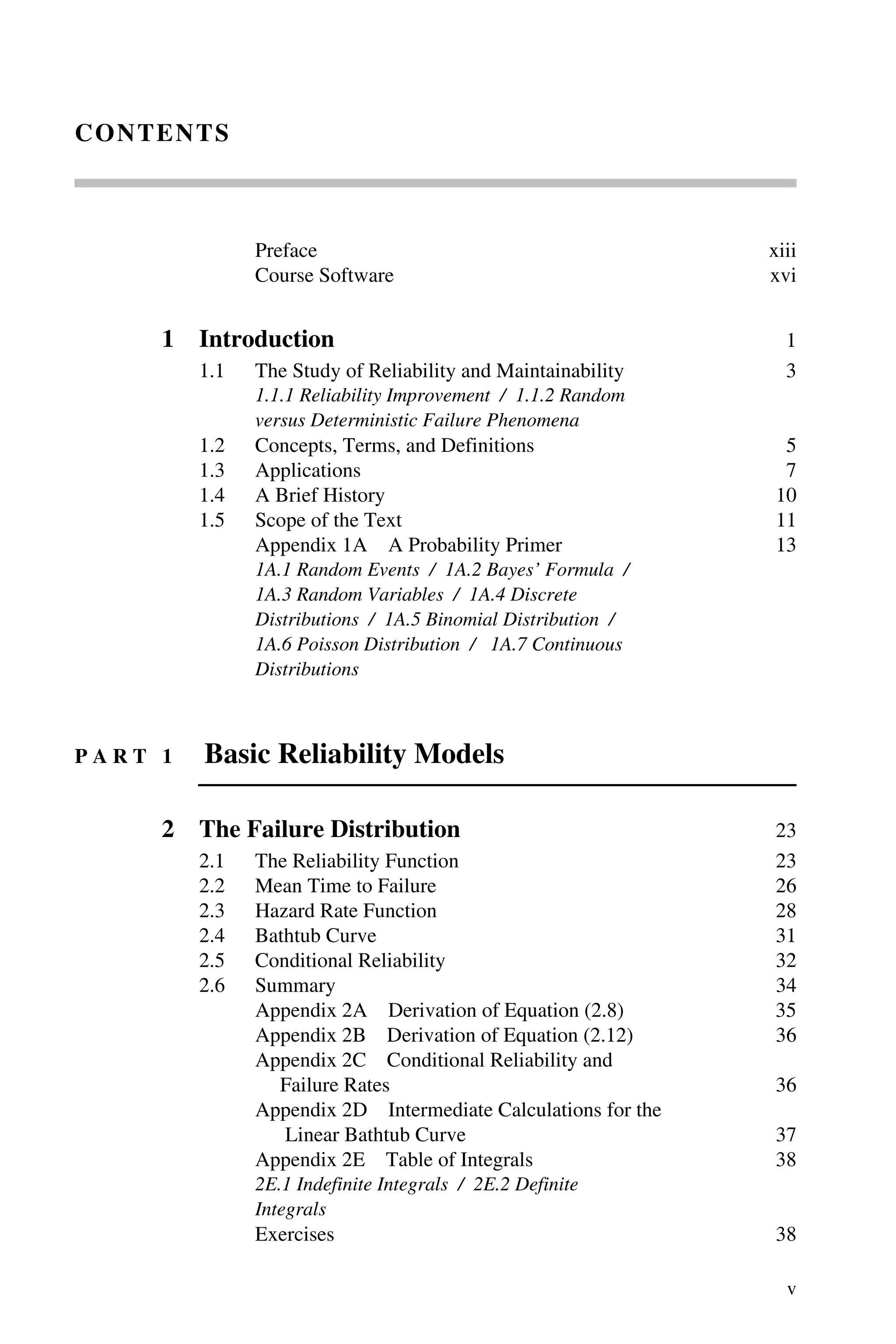 v
CONTENTS
Preface xiii
Course Software xvi
1 Introduction 1
1.1 The Study of Reliability and Maintainability 3
1.1.1 Reliability Improvement / 1.1.2 Random
versus Deterministic Failure Phenomena
1.2 Concepts, Terms, and Definitions 5
1.3 Applications 7
1.4 A Brief History 10
1.5 Scope of the Text 11
Appendix 1A A Probability Primer 13
1A.1 Random Events / 1A.2 Bayes’ Formula /
1A.3 Random Variables / 1A.4 Discrete
Distributions / 1A.5 Binomial Distribution /
1A.6 Poisson Distribution / 1A.7 Continuous
Distributions
P A R T 1 Basic Reliability Models
2 The Failure Distribution 23
2.1 The Reliability Function 23
2.2 Mean Time to Failure 26
2.3 Hazard Rate Function 28
2.4 Bathtub Curve 31
2.5 Conditional Reliability 32
2.6 Summary 34
Appendix 2A Derivation of Equation (2.8) 35
Appendix 2B Derivation of Equation (2.12) 36
Appendix 2C Conditional Reliability and
Failure Rates 36
Appendix 2D Intermediate Calculations for the
Linear Bathtub Curve 37
Appendix 2E Table of Integrals 38
2E.1 Indefinite Integrals / 2E.2 Definite
Integrals
Exercises 38
 