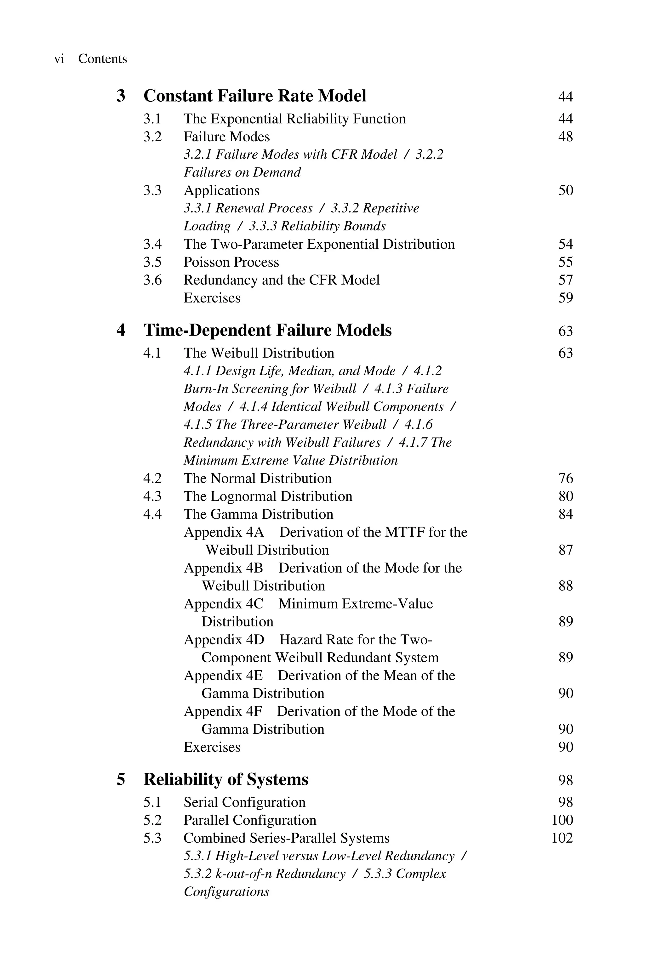 vi Contents
3 Constant Failure Rate Model 44
3.1 The Exponential Reliability Function 44
3.2 Failure Modes 48
3.2.1 Failure Modes with CFR Model / 3.2.2
Failures on Demand
3.3 Applications 50
3.3.1 Renewal Process / 3.3.2 Repetitive
Loading / 3.3.3 Reliability Bounds
3.4 The Two-Parameter Exponential Distribution 54
3.5 Poisson Process 55
3.6 Redundancy and the CFR Model 57
Exercises 59
4 Time-Dependent Failure Models 63
4.1 The Weibull Distribution 63
4.1.1 Design Life, Median, and Mode / 4.1.2
Burn-In Screening for Weibull / 4.1.3 Failure
Modes / 4.1.4 Identical Weibull Components /
4.1.5 The Three-Parameter Weibull / 4.1.6
Redundancy with Weibull Failures / 4.1.7 The
Minimum Extreme Value Distribution
4.2 The Normal Distribution 76
4.3 The Lognormal Distribution 80
4.4 The Gamma Distribution 84
Appendix 4A Derivation of the MTTF for the
Weibull Distribution 87
Appendix 4B Derivation of the Mode for the
Weibull Distribution 88
Appendix 4C Minimum Extreme-Value
Distribution 89
Appendix 4D Hazard Rate for the Two-
Component Weibull Redundant System 89
Appendix 4E Derivation of the Mean of the
Gamma Distribution 90
Appendix 4F Derivation of the Mode of the
Gamma Distribution 90
Exercises 90
5 Reliability of Systems 98
5.1 Serial Configuration 98
5.2 Parallel Configuration 100
5.3 Combined Series-Parallel Systems 102
5.3.1 High-Level versus Low-Level Redundancy /
5.3.2 k-out-of-n Redundancy / 5.3.3 Complex
Configurations
 