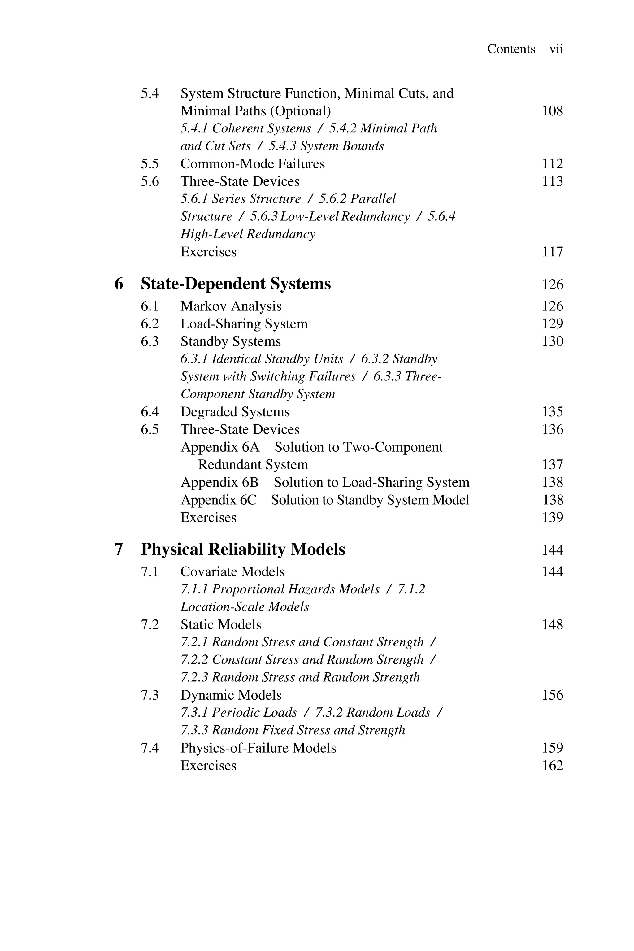Contents vii
5.4 System Structure Function, Minimal Cuts, and
Minimal Paths (Optional) 108
5.4.1 Coherent Systems / 5.4.2 Minimal Path
and Cut Sets / 5.4.3 System Bounds
5.5 Common-Mode Failures 112
5.6 Three-State Devices 113
5.6.1 Series Structure / 5.6.2 Parallel
Structure / 5.6.3 Low-Level Redundancy / 5.6.4
High-Level Redundancy
Exercises 117
6 State-Dependent Systems 126
6.1 Markov Analysis 126
6.2 Load-Sharing System 129
6.3 Standby Systems 130
6.3.1 Identical Standby Units / 6.3.2 Standby
System with Switching Failures / 6.3.3 Three-
Component Standby System
6.4 Degraded Systems 135
6.5 Three-State Devices 136
Appendix 6A Solution to Two-Component
Redundant System 137
Appendix 6B Solution to Load-Sharing System 138
Appendix 6C Solution to Standby System Model 138
Exercises 139
7 Physical Reliability Models 144
7.1 Covariate Models 144
7.1.1 Proportional Hazards Models / 7.1.2
Location-Scale Models
7.2 Static Models 148
7.2.1 Random Stress and Constant Strength /
7.2.2 Constant Stress and Random Strength /
7.2.3 Random Stress and Random Strength
7.3 Dynamic Models 156
7.3.1 Periodic Loads / 7.3.2 Random Loads /
7.3.3 Random Fixed Stress and Strength
7.4 Physics-of-Failure Models 159
Exercises 162
 