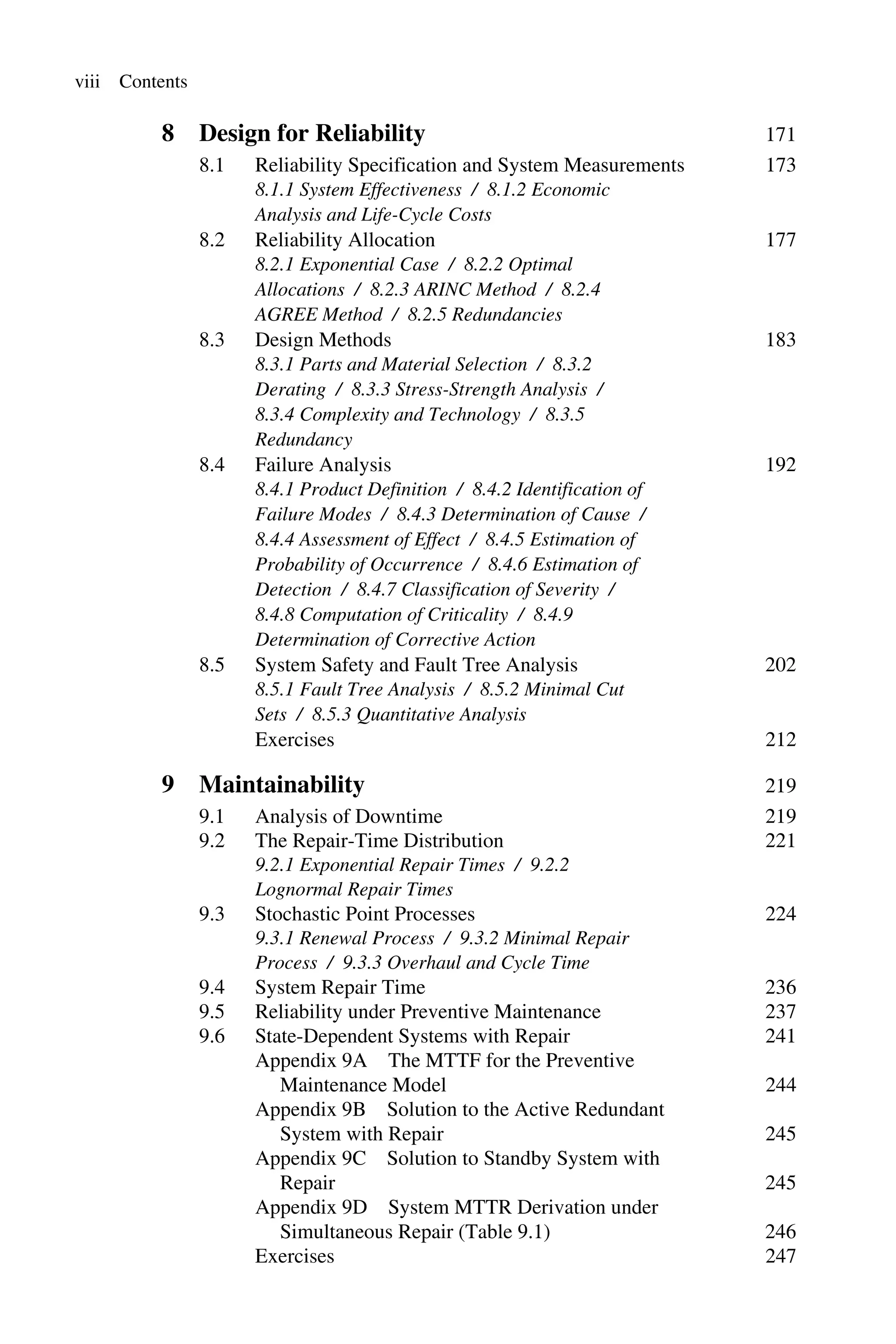 viii Contents
8 Design for Reliability 171
8.1 Reliability Specification and System Measurements 173
8.1.1 System Effectiveness / 8.1.2 Economic
Analysis and Life-Cycle Costs
8.2 Reliability Allocation 177
8.2.1 Exponential Case / 8.2.2 Optimal
Allocations / 8.2.3 ARINC Method / 8.2.4
AGREE Method / 8.2.5 Redundancies
8.3 Design Methods 183
8.3.1 Parts and Material Selection / 8.3.2
Derating / 8.3.3 Stress-Strength Analysis /
8.3.4 Complexity and Technology / 8.3.5
Redundancy
8.4 Failure Analysis 192
8.4.1 Product Definition / 8.4.2 Identification of
Failure Modes / 8.4.3 Determination of Cause /
8.4.4 Assessment of Effect / 8.4.5 Estimation of
Probability of Occurrence / 8.4.6 Estimation of
Detection / 8.4.7 Classification of Severity /
8.4.8 Computation of Criticality / 8.4.9
Determination of Corrective Action
8.5 System Safety and Fault Tree Analysis 202
8.5.1 Fault Tree Analysis / 8.5.2 Minimal Cut
Sets / 8.5.3 Quantitative Analysis
Exercises 212
9 Maintainability 219
9.1 Analysis of Downtime 219
9.2 The Repair-Time Distribution 221
9.2.1 Exponential Repair Times / 9.2.2
Lognormal Repair Times
9.3 Stochastic Point Processes 224
9.3.1 Renewal Process / 9.3.2 Minimal Repair
Process / 9.3.3 Overhaul and Cycle Time
9.4 System Repair Time 236
9.5 Reliability under Preventive Maintenance 237
9.6 State-Dependent Systems with Repair 241
Appendix 9A The MTTF for the Preventive
Maintenance Model 244
Appendix 9B Solution to the Active Redundant
System with Repair 245
Appendix 9C Solution to Standby System with
Repair 245
Appendix 9D System MTTR Derivation under
Simultaneous Repair (Table 9.1) 246
Exercises 247
 