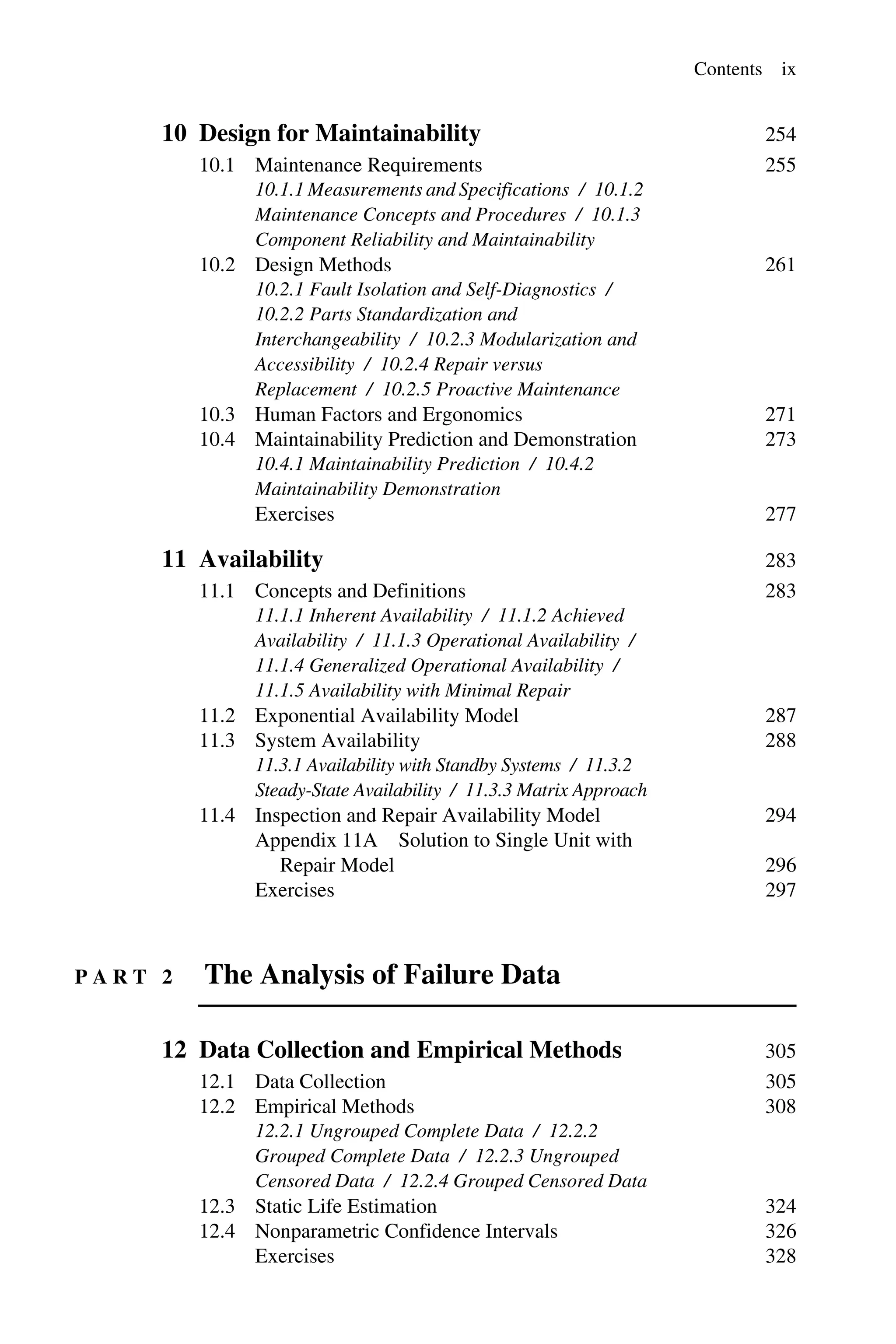 Contents ix
10 Design for Maintainability 254
10.1 Maintenance Requirements 255
10.1.1 Measurements and Specifications / 10.1.2
Maintenance Concepts and Procedures / 10.1.3
Component Reliability and Maintainability
10.2 Design Methods 261
10.2.1 Fault Isolation and Self-Diagnostics /
10.2.2 Parts Standardization and
Interchangeability / 10.2.3 Modularization and
Accessibility / 10.2.4 Repair versus
Replacement / 10.2.5 Proactive Maintenance
10.3 Human Factors and Ergonomics 271
10.4 Maintainability Prediction and Demonstration 273
10.4.1 Maintainability Prediction / 10.4.2
Maintainability Demonstration
Exercises 277
11 Availability 283
11.1 Concepts and Definitions 283
11.1.1 Inherent Availability / 11.1.2 Achieved
Availability / 11.1.3 Operational Availability /
11.1.4 Generalized Operational Availability /
11.1.5 Availability with Minimal Repair
11.2 Exponential Availability Model 287
11.3 System Availability 288
11.3.1 Availability with Standby Systems / 11.3.2
Steady-State Availability / 11.3.3 Matrix Approach
11.4 Inspection and Repair Availability Model 294
Appendix 11A Solution to Single Unit with
Repair Model 296
Exercises 297
P A R T 2 The Analysis of Failure Data
12 Data Collection and Empirical Methods 305
12.1 Data Collection 305
12.2 Empirical Methods 308
12.2.1 Ungrouped Complete Data / 12.2.2
Grouped Complete Data / 12.2.3 Ungrouped
Censored Data / 12.2.4 Grouped Censored Data
12.3 Static Life Estimation 324
12.4 Nonparametric Confidence Intervals 326
Exercises 328
 