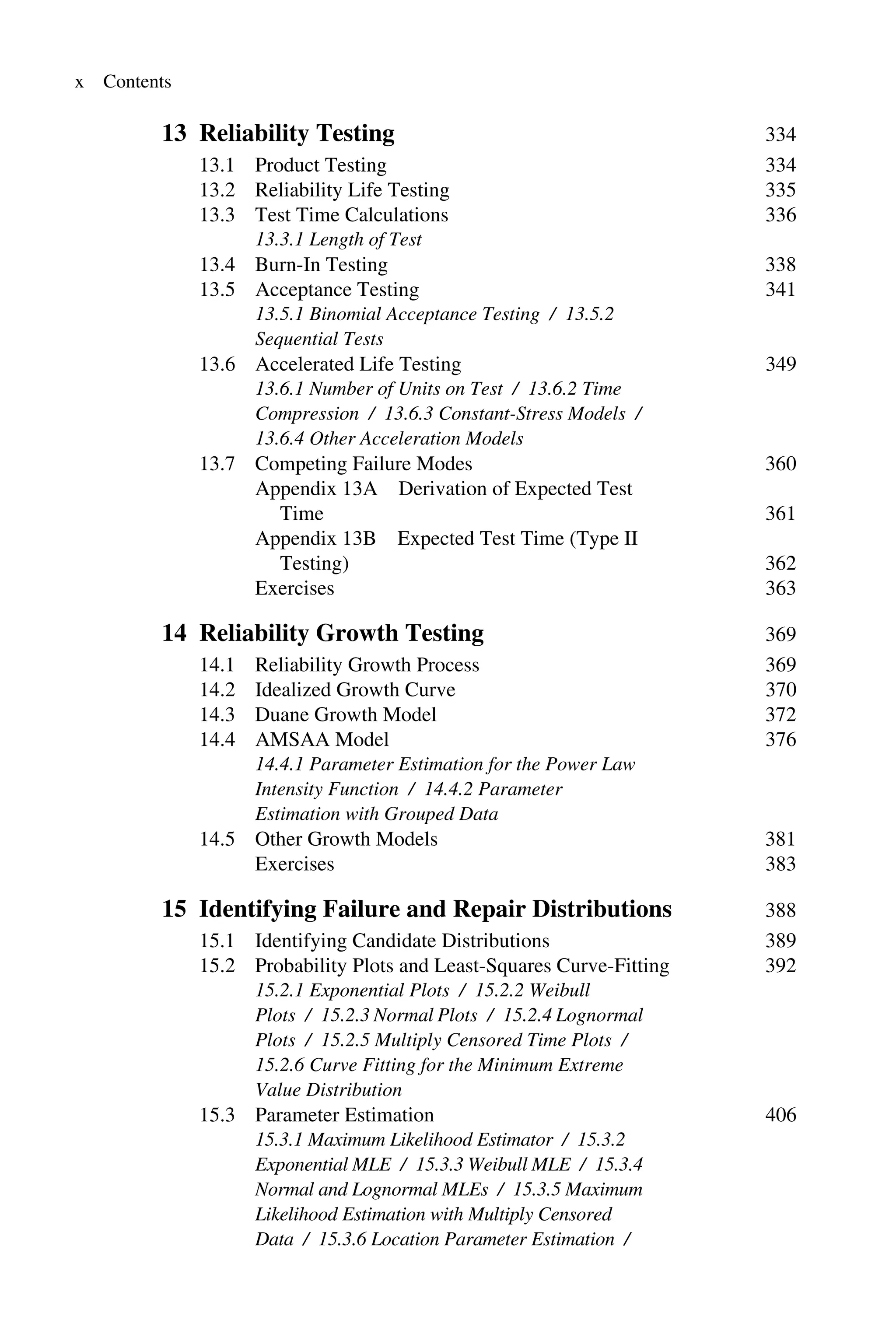 x Contents
13 Reliability Testing 334
13.1 Product Testing 334
13.2 Reliability Life Testing 335
13.3 Test Time Calculations 336
13.3.1 Length of Test
13.4 Burn-In Testing 338
13.5 Acceptance Testing 341
13.5.1 Binomial Acceptance Testing / 13.5.2
Sequential Tests
13.6 Accelerated Life Testing 349
13.6.1 Number of Units on Test / 13.6.2 Time
Compression / 13.6.3 Constant-Stress Models /
13.6.4 Other Acceleration Models
13.7 Competing Failure Modes 360
Appendix 13A Derivation of Expected Test
Time 361
Appendix 13B Expected Test Time (Type II
Testing) 362
Exercises 363
14 Reliability Growth Testing 369
14.1 Reliability Growth Process 369
14.2 Idealized Growth Curve 370
14.3 Duane Growth Model 372
14.4 AMSAA Model 376
14.4.1 Parameter Estimation for the Power Law
Intensity Function / 14.4.2 Parameter
Estimation with Grouped Data
14.5 Other Growth Models 381
Exercises 383
15 Identifying Failure and Repair Distributions 388
15.1 Identifying Candidate Distributions 389
15.2 Probability Plots and Least-Squares Curve-Fitting 392
15.2.1 Exponential Plots / 15.2.2 Weibull
Plots / 15.2.3 Normal Plots / 15.2.4 Lognormal
Plots / 15.2.5 Multiply Censored Time Plots /
15.2.6 Curve Fitting for the Minimum Extreme
Value Distribution
15.3 Parameter Estimation 406
15.3.1 Maximum Likelihood Estimator / 15.3.2
Exponential MLE / 15.3.3 Weibull MLE / 15.3.4
Normal and Lognormal MLEs / 15.3.5 Maximum
Likelihood Estimation with Multiply Censored
Data / 15.3.6 Location Parameter Estimation /
 
