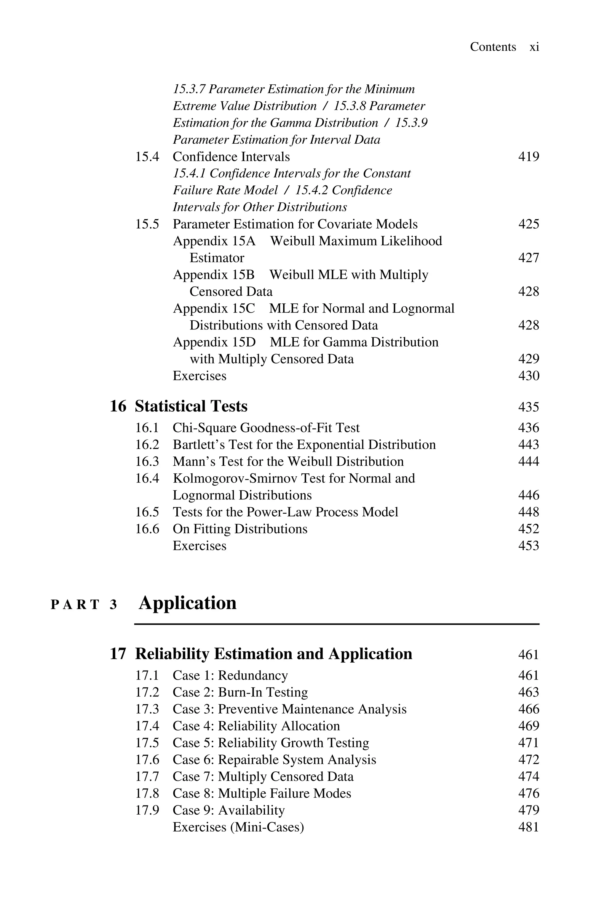 Contents xi
15.3.7 Parameter Estimation for the Minimum
Extreme Value Distribution / 15.3.8 Parameter
Estimation for the Gamma Distribution / 15.3.9
Parameter Estimation for Interval Data
15.4 Confidence Intervals 419
15.4.1 Confidence Intervals for the Constant
Failure Rate Model / 15.4.2 Confidence
Intervals for Other Distributions
15.5 Parameter Estimation for Covariate Models 425
Appendix 15A Weibull Maximum Likelihood
Estimator 427
Appendix 15B Weibull MLE with Multiply
Censored Data 428
Appendix 15C MLE for Normal and Lognormal
Distributions with Censored Data 428
Appendix 15D MLE for Gamma Distribution
with Multiply Censored Data 429
Exercises 430
16 Statistical Tests 435
16.1 Chi-Square Goodness-of-Fit Test 436
16.2 Bartlett’s Test for the Exponential Distribution 443
16.3 Mann’s Test for the Weibull Distribution 444
16.4 Kolmogorov-Smirnov Test for Normal and
Lognormal Distributions 446
16.5 Tests for the Power-Law Process Model 448
16.6 On Fitting Distributions 452
Exercises 453
P A R T 3 Application
17 Reliability Estimation and Application 461
17.1 Case 1: Redundancy 461
17.2 Case 2: Burn-In Testing 463
17.3 Case 3: Preventive Maintenance Analysis 466
17.4 Case 4: Reliability Allocation 469
17.5 Case 5: Reliability Growth Testing 471
17.6 Case 6: Repairable System Analysis 472
17.7 Case 7: Multiply Censored Data 474
17.8 Case 8: Multiple Failure Modes 476
17.9 Case 9: Availability 479
Exercises (Mini-Cases) 481
 