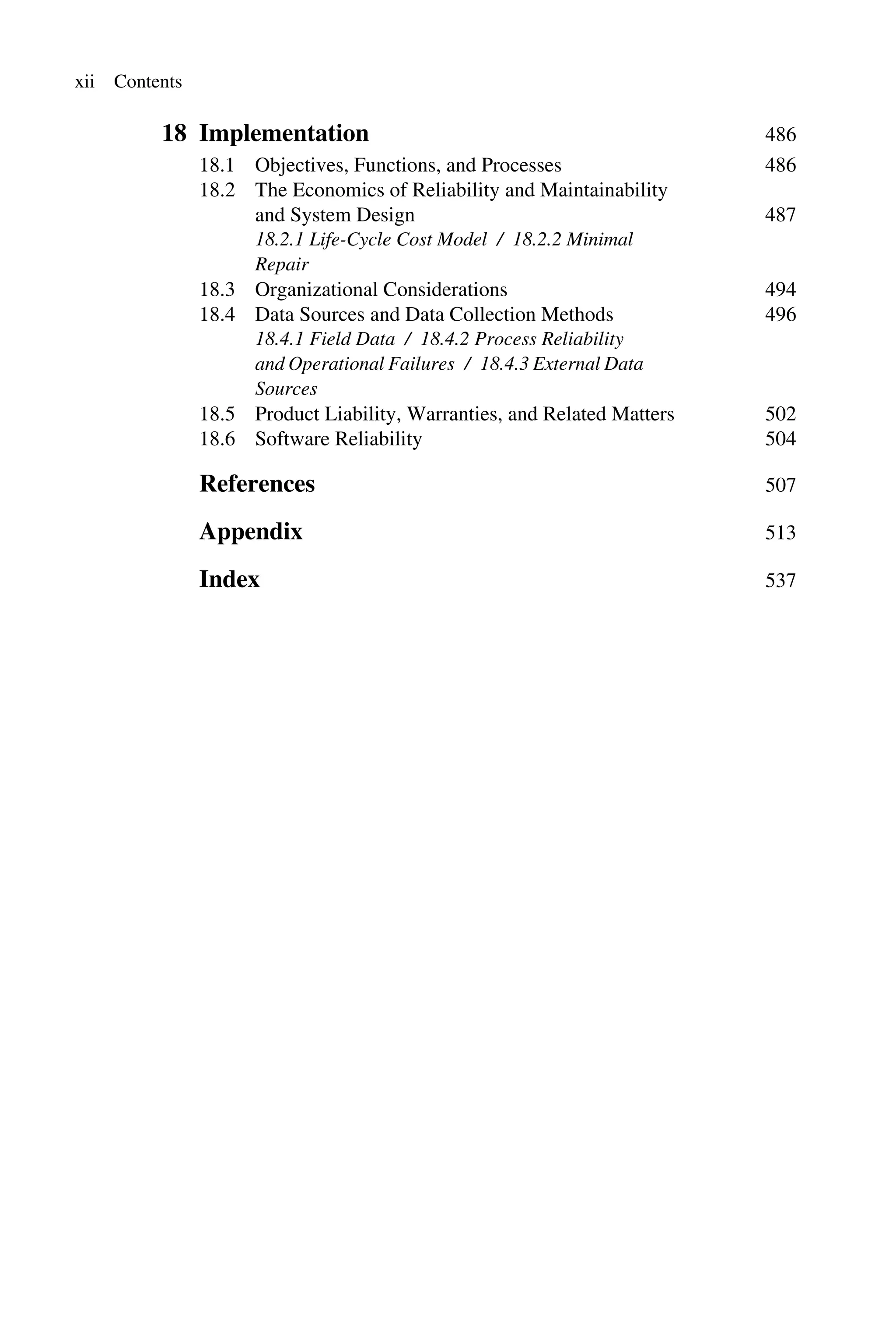 xii Contents
18 Implementation 486
18.1 Objectives, Functions, and Processes 486
18.2 The Economics of Reliability and Maintainability
and System Design 487
18.2.1 Life-Cycle Cost Model / 18.2.2 Minimal
Repair
18.3 Organizational Considerations 494
18.4 Data Sources and Data Collection Methods 496
18.4.1 Field Data / 18.4.2 Process Reliability
and Operational Failures / 18.4.3 External Data
Sources
18.5 Product Liability, Warranties, and Related Matters 502
18.6 Software Reliability 504
References 507
Appendix 513
Index 537
 